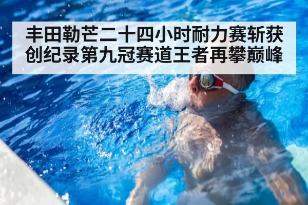 丰田勒芒二十四小时耐力赛斩获创纪录第九冠赛道王者再攀巅峰