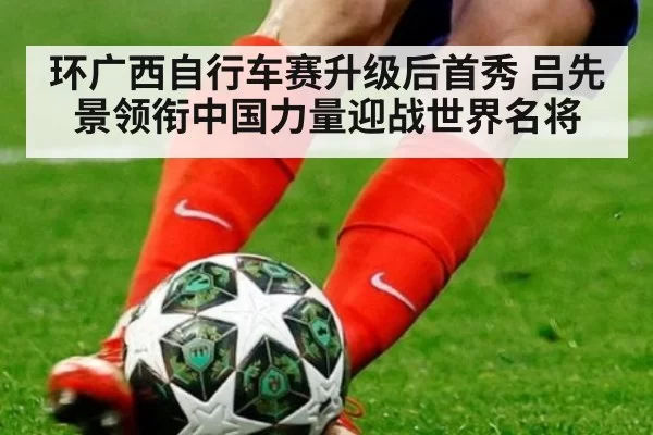 环广西自行车赛升级后首秀 吕先景领衔中国力量迎战世界名将