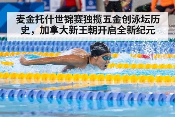 麦金托什世锦赛独揽五金创泳坛历史,加拿大新王朝开启全新纪元